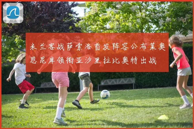 米兰客战萨索洛首发阵容公布莱奥恩昆库领衔亚沙里拉比奥特出战