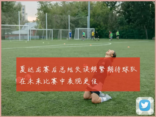夏达龙赛后总结失误频繁期待球队在未来比赛中表现更佳