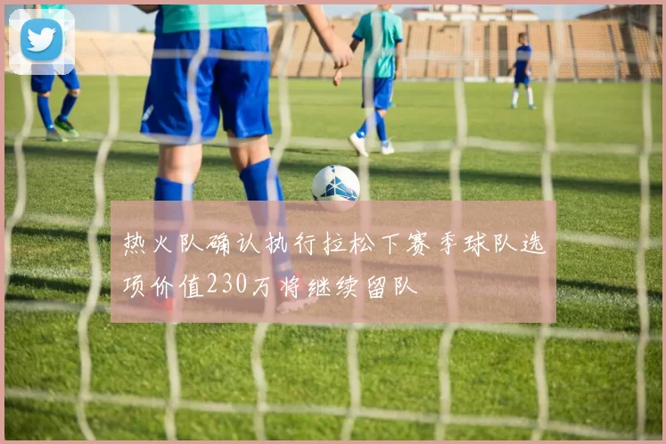 热火队确认执行拉松下赛季球队选项价值230万将继续留队