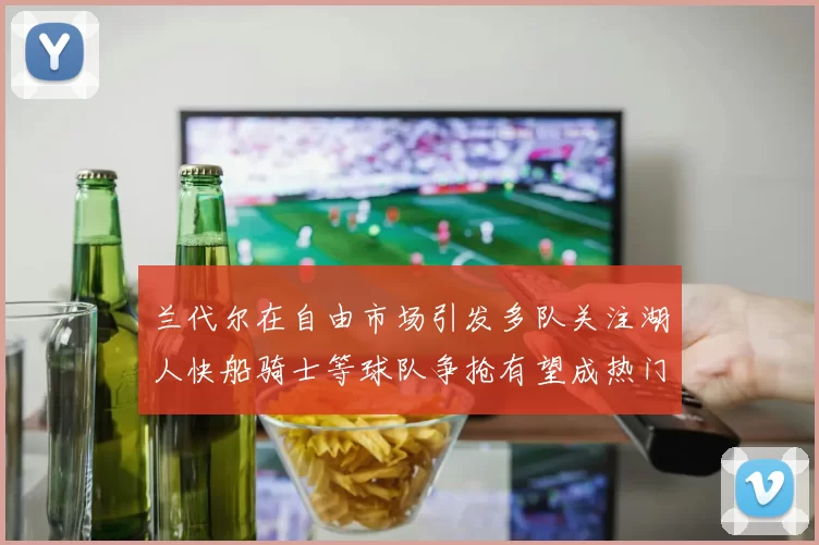 兰代尔在自由市场引发多队关注湖人快船骑士等球队争抢有望成热门球员