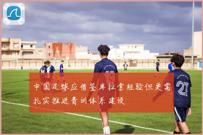 中国足球应借鉴库拉索经验但更需扎实推进青训体系建设