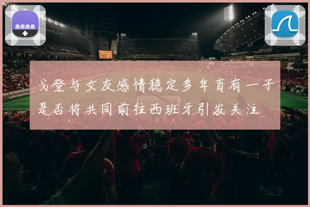 戈登与女友感情稳定多年育有一子是否将共同前往西班牙引发关注