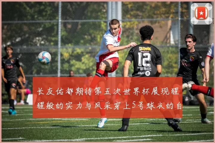 长友佑都期待第五次世界杯展现猩猩般的实力与风采穿上5号球衣的自豪感