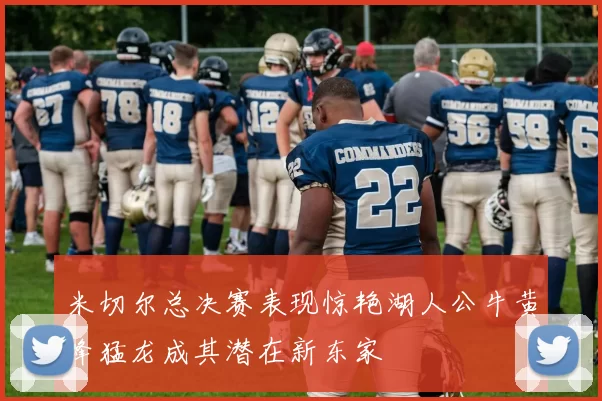 米切尔总决赛表现惊艳湖人公牛黄蜂猛龙成其潜在新东家
