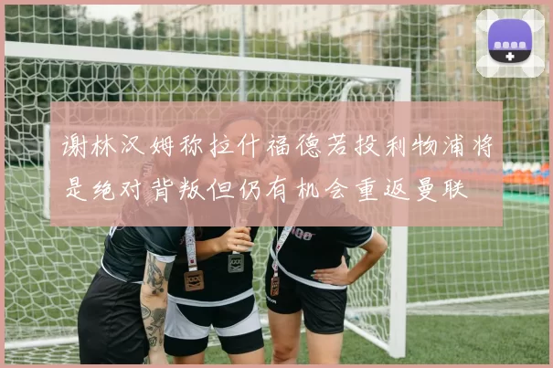 谢林汉姆称拉什福德若投利物浦将是绝对背叛但仍有机会重返曼联