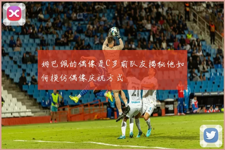 姆巴佩的偶像是C罗前队友揭秘他如何模仿偶像庆祝方式