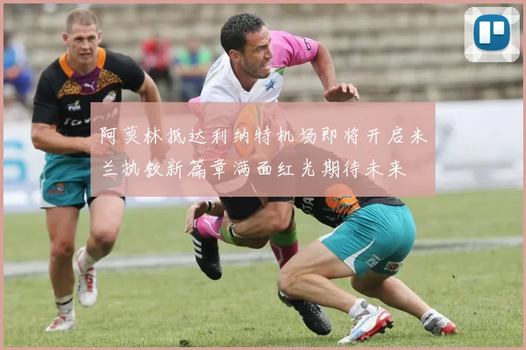 阿莫林抵达利纳特机场即将开启米兰执教新篇章满面红光期待未来