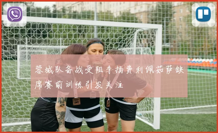蓉城队备战受阻李扬费利佩茹萨缺席赛前训练引发关注