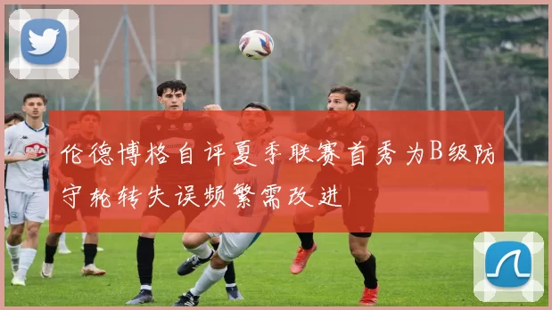 伦德博格自评夏季联赛首秀为B级防守轮转失误频繁需改进