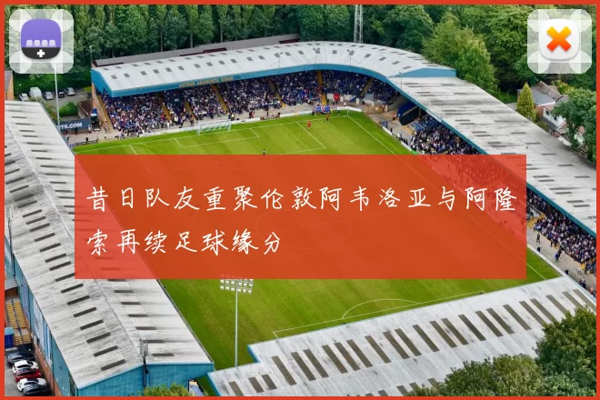 昔日队友重聚伦敦阿韦洛亚与阿隆索再续足球缘分