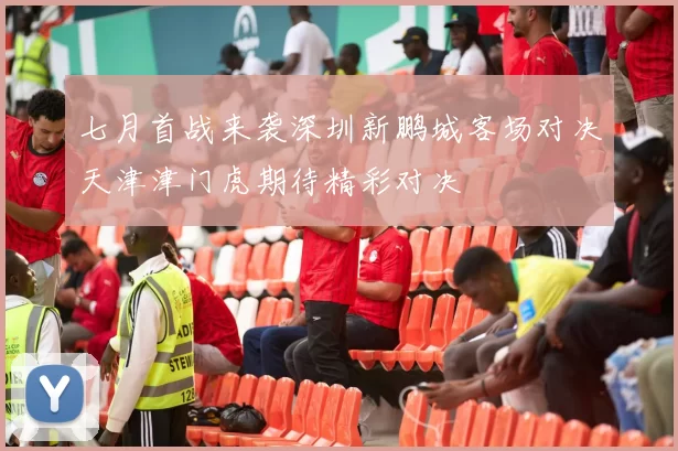 七月首战来袭深圳新鹏城客场对决天津津门虎期待精彩对决