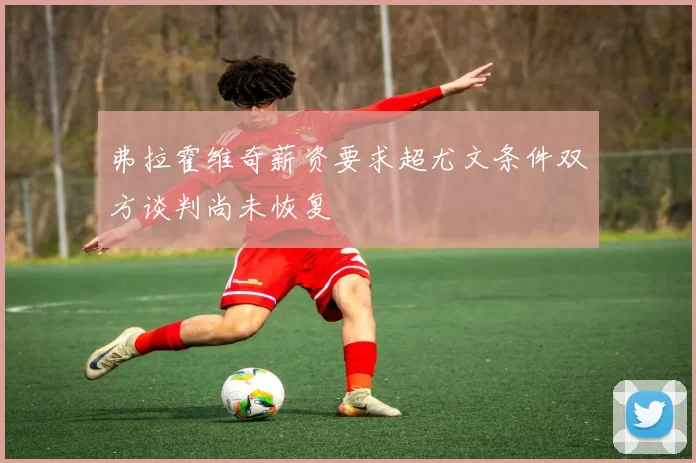 弗拉霍维奇薪资要求超尤文条件双方谈判尚未恢复